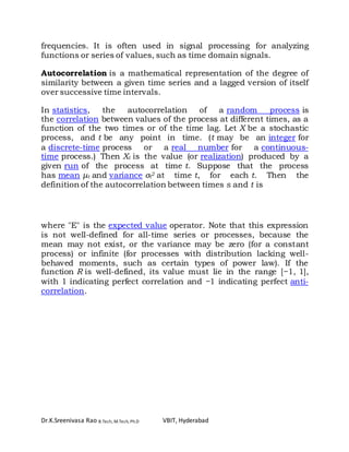 Dr.K.Sreenivasa Rao B.Tech, M.Tech, Ph.D VBIT, Hyderabad
frequencies. It is often used in signal processing for analyzing
functions or series of values, such as time domain signals.
Autocorrelation is a mathematical representation of the degree of
similarity between a given time series and a lagged version of itself
over successive time intervals.
In statistics, the autocorrelation of a random process is
the correlation between values of the process at different times, as a
function of the two times or of the time lag. Let X be a stochastic
process, and t be any point in time. (t may be an integer for
a discrete-time process or a real number for a continuous-
time process.) Then Xt is the value (or realization) produced by a
given run of the process at time t. Suppose that the process
has mean μt and variance σt
2 at time t, for each t. Then the
definition of the autocorrelation between times s and t is
where "E" is the expected value operator. Note that this expression
is not well-defined for all-time series or processes, because the
mean may not exist, or the variance may be zero (for a constant
process) or infinite (for processes with distribution lacking well-
behaved moments, such as certain types of power law). If the
function R is well-defined, its value must lie in the range [−1, 1],
with 1 indicating perfect correlation and −1 indicating perfect anti-
correlation.
 