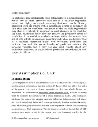 Dr.K.Sreenivasa Rao B.Tech, M.Tech, Ph.D VBIT, Hyderabad
Multicollinearity
In statistics, multicollinearity (also collinearity) is a phenomenon in
which two or more predictor variables in a multiple regression
model are highly correlated, meaning that one can be linearly
predicted from the others with a substantial degree of accuracy. In
this situation the coefficient estimates of the multiple regressions
may change erratically in response to small changes in the model or
the data. Multicollinearity does not reduce the predictive power or
reliability of the model as a whole, at least within the sample data
set; it only affects calculations regarding individual predictors. That
is, a multiple regression model with correlated predictors can
indicate how well the entire bundle of predictors predicts the
outcome variable, but it may not give valid results about any
individual predictor, or about which predictors are redundant with
respect to others.
Key Assumptions of OLS:
Introduction
Linear regression models find several uses in real-life problems. For example, a
multi-national corporation wanting to identify factors that can affect the sales
of its product can run a linear regression to find out which factors are
important. In econometrics, Ordinary Least Squares (OLS) method is widely
used to estimate the parameter of a linear regression model. OLS estimators
minimize the sum of the squared errors (a difference between observed values
and predicted values). While OLS is computationally feasible and can be easily
used while doing any econometrics test, it is important to know the underlying
assumptions of OLS regression. This is because a lack of knowledge of OLS
assumptions would result in its misuse and give incorrect results for the
 
