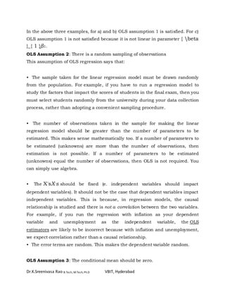 Dr.K.Sreenivasa Rao B.Tech, M.Tech, Ph.D VBIT, Hyderabad
In the above three examples, for a) and b) OLS assumption 1 is satisfied. For c)
OLS assumption 1 is not satisfied because it is not linear in parameter { beta
}_{ 1 }β1.
OLS Assumption 2: There is a random sampling of observations
This assumption of OLS regression says that:
• The sample taken for the linear regression model must be drawn randomly
from the population. For example, if you have to run a regression model to
study the factors that impact the scores of students in the final exam, then you
must select students randomly from the university during your data collection
process, rather than adopting a convenient sampling procedure.
• The number of observations taken in the sample for making the linear
regression model should be greater than the number of parameters to be
estimated. This makes sense mathematically too. If a number of parameters to
be estimated (unknowns) are more than the number of observations, then
estimation is not possible. If a number of parameters to be estimated
(unknowns) equal the number of observations, then OLS is not required. You
can simply use algebra.
• The X'sX′s should be fixed (e. independent variables should impact
dependent variables). It should not be the case that dependent variables impact
independent variables. This is because, in regression models, the causal
relationship is studied and there is not a correlation between the two variables.
For example, if you run the regression with inflation as your dependent
variable and unemployment as the independent variable, the OLS
estimators are likely to be incorrect because with inflation and unemployment,
we expect correlation rather than a causal relationship.
• The error terms are random. This makes the dependent variable random.
OLS Assumption 3: The conditional mean should be zero.
 