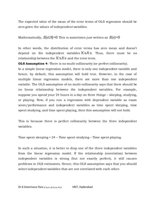 Dr.K.Sreenivasa Rao B.Tech, M.Tech, Ph.D VBIT, Hyderabad
The expected value of the mean of the error terms of OLS regression should be
zero given the values of independent variables.
Mathematically, E(ε∣X)=0 This is sometimes just written as E(ε)=0
In other words, the distribution of error terms has zero mean and doesn’t
depend on the independent variables X'sX′s. Thus, there must be no
relationship between the X'sX′s and the error term.
OLS Assumption 4: There is no multi-collinearity (or perfect collinearity).
In a simple linear regression model, there is only one independent variable and
hence, by default, this assumption will hold true. However, in the case of
multiple linear regression models, there are more than one independent
variable. The OLS assumption of no multi-collinearity says that there should be
no linear relationship between the independent variables. For example,
suppose you spend your 24 hours in a day on three things – sleeping, studying,
or playing. Now, if you run a regression with dependent variable as exam
score/performance and independent variables as time spent sleeping, time
spent studying, and time spent playing, then this assumption will not hold.
This is because there is perfect collinearity between the three independent
variables.
Time spent sleeping = 24 – Time spent studying – Time spent playing.
In such a situation, it is better to drop one of the three independent variables
from the linear regression model. If the relationship (correlation) between
independent variables is strong (but not exactly perfect), it still causes
problems in OLS estimators. Hence, this OLS assumption says that you should
select independent variables that are not correlated with each other.
 