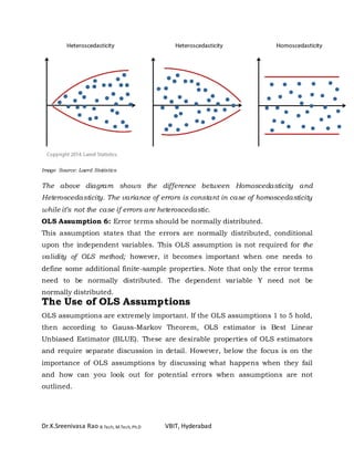 Dr.K.Sreenivasa Rao B.Tech, M.Tech, Ph.D VBIT, Hyderabad
Image Source: Laerd Statistics
The above diagram shows the difference between Homoscedasticity and
Heteroscedasticity. The variance of errors is constant in case of homoscedasticity
while it’s not the case if errors are heteroscedastic.
OLS Assumption 6: Error terms should be normally distributed.
This assumption states that the errors are normally distributed, conditional
upon the independent variables. This OLS assumption is not required for the
validity of OLS method; however, it becomes important when one needs to
define some additional finite-sample properties. Note that only the error terms
need to be normally distributed. The dependent variable Y need not be
normally distributed.
The Use of OLS Assumptions
OLS assumptions are extremely important. If the OLS assumptions 1 to 5 hold,
then according to Gauss-Markov Theorem, OLS estimator is Best Linear
Unbiased Estimator (BLUE). These are desirable properties of OLS estimators
and require separate discussion in detail. However, below the focus is on the
importance of OLS assumptions by discussing what happens when they fail
and how can you look out for potential errors when assumptions are not
outlined.
 