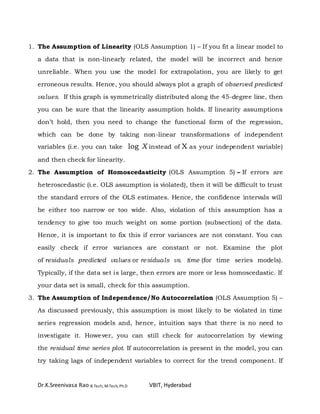 Dr.K.Sreenivasa Rao B.Tech, M.Tech, Ph.D VBIT, Hyderabad
1. The Assumption of Linearity (OLS Assumption 1) – If you fit a linear model to
a data that is non-linearly related, the model will be incorrect and hence
unreliable. When you use the model for extrapolation, you are likely to get
erroneous results. Hence, you should always plot a graph of observed predicted
values. If this graph is symmetrically distributed along the 45-degree line, then
you can be sure that the linearity assumption holds. If linearity assumptions
don’t hold, then you need to change the functional form of the regression,
which can be done by taking non-linear transformations of independent
variables (i.e. you can take log X instead of X as your independent variable)
and then check for linearity.
2. The Assumption of Homoscedasticity (OLS Assumption 5) – If errors are
heteroscedastic (i.e. OLS assumption is violated), then it will be difficult to trust
the standard errors of the OLS estimates. Hence, the confidence intervals will
be either too narrow or too wide. Also, violation of this assumption has a
tendency to give too much weight on some portion (subsection) of the data.
Hence, it is important to fix this if error variances are not constant. You can
easily check if error variances are constant or not. Examine the plot
of residuals predicted values or residuals vs. time (for time series models).
Typically, if the data set is large, then errors are more or less homoscedastic. If
your data set is small, check for this assumption.
3. The Assumption of Independence/No Autocorrelation (OLS Assumption 5) –
As discussed previously, this assumption is most likely to be violated in time
series regression models and, hence, intuition says that there is no need to
investigate it. However, you can still check for autocorrelation by viewing
the residual time series plot. If autocorrelation is present in the model, you can
try taking lags of independent variables to correct for the trend component. If
 
