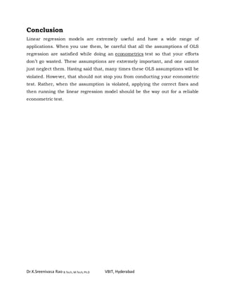 Dr.K.Sreenivasa Rao B.Tech, M.Tech, Ph.D VBIT, Hyderabad
Conclusion
Linear regression models are extremely useful and have a wide range of
applications. When you use them, be careful that all the assumptions of OLS
regression are satisfied while doing an econometrics test so that your efforts
don’t go wasted. These assumptions are extremely important, and one cannot
just neglect them. Having said that, many times these OLS assumptions will be
violated. However, that should not stop you from conducting your econometric
test. Rather, when the assumption is violated, applying the correct fixes and
then running the linear regression model should be the way out for a reliable
econometric test.
 