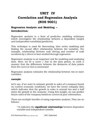 Dr.K.Sreenivasa Rao B.Tech, M.Tech, Ph.D VBIT, Hyderabad
UNIT IV
Correlation and Regression Analysis
(NOS 9001)
Regression Analysis and Modeling –
Introduction:
Regression analysis is a form of predictive modeling technique
which investigates the relationship between a dependent (target)
and independent variable(s) (predictor).
This technique is used for forecasting, time series modeling and
finding the causal effect relationship between the variables. For
example, relationship between rash driving and number of road
accidents by a driver is best studied through regression.
Regression analysis is an important tool for modeling and analyzing
data. Here, we fit a curve / line to the data points, in such a
manner that the differences between the distances of data points
from the curve or line is minimized
Regression analysis estimates the relationship between two or more
variables.
example:
Let’s say, if we want to estimate growth in sales of a company based
on current economic conditions. we have the recent company data
which indicates that the growth in sales is around two and a half
times the growth in the economy. Using this insight, we can predict
future sales of the company based on current & past information.
There are multiple benefits of using regression analysis. They are as
follows:
* It indicates the significant relationships between dependent
variable and independent variable.
 