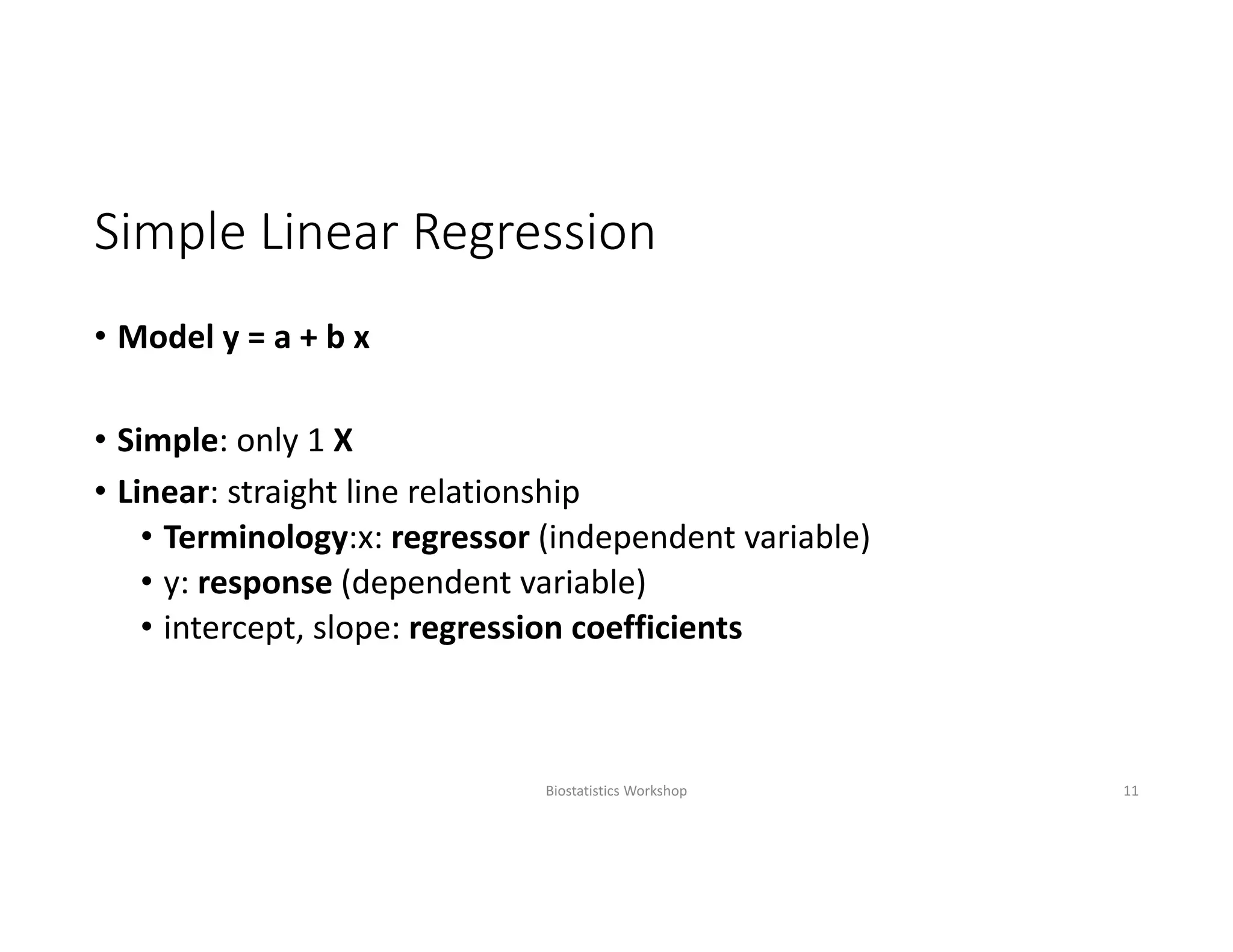 Simple Linear Regression
• Model y = a + b x
• Simple: only 1 X
• Linear: straight line relationship 
• Terminology:x: regressor (independent variable)
• y: response (dependent variable)
• intercept, slope: regression coefficients
Biostatistics Workshop 11
 