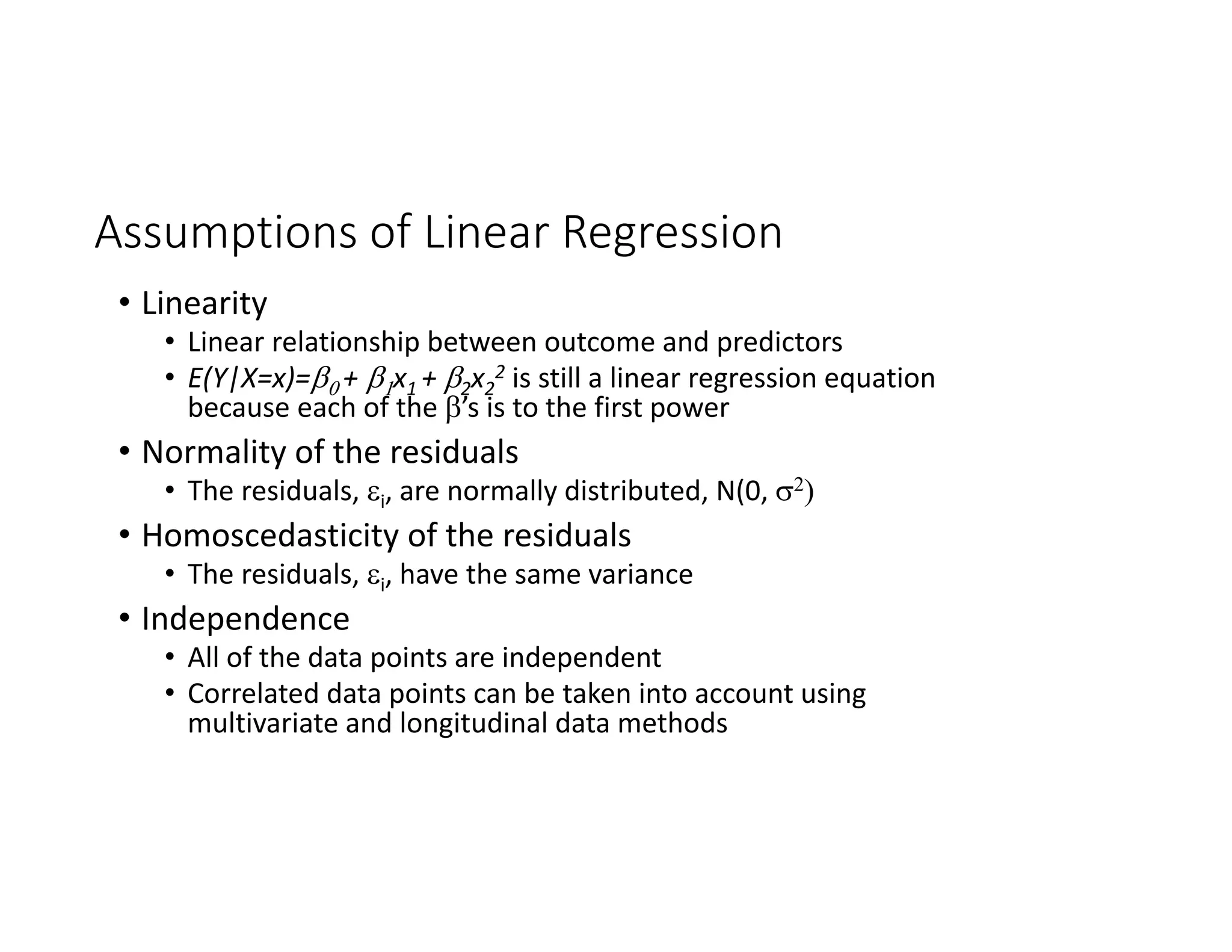 Assumptions of Linear Regression
• Linearity
• Linear relationship between outcome and predictors
• E(Y|X=x)=+ x1 + 2x2
2 is still a linear regression equation 
because each of the ’s is to the first power
• Normality of the residuals
• The residuals, i, are normally distributed, N(0, 
• Homoscedasticity of the residuals
• The residuals, i, have the same variance
• Independence
• All of the data points are independent
• Correlated data points can be taken into account using 
multivariate and longitudinal data methods
 
