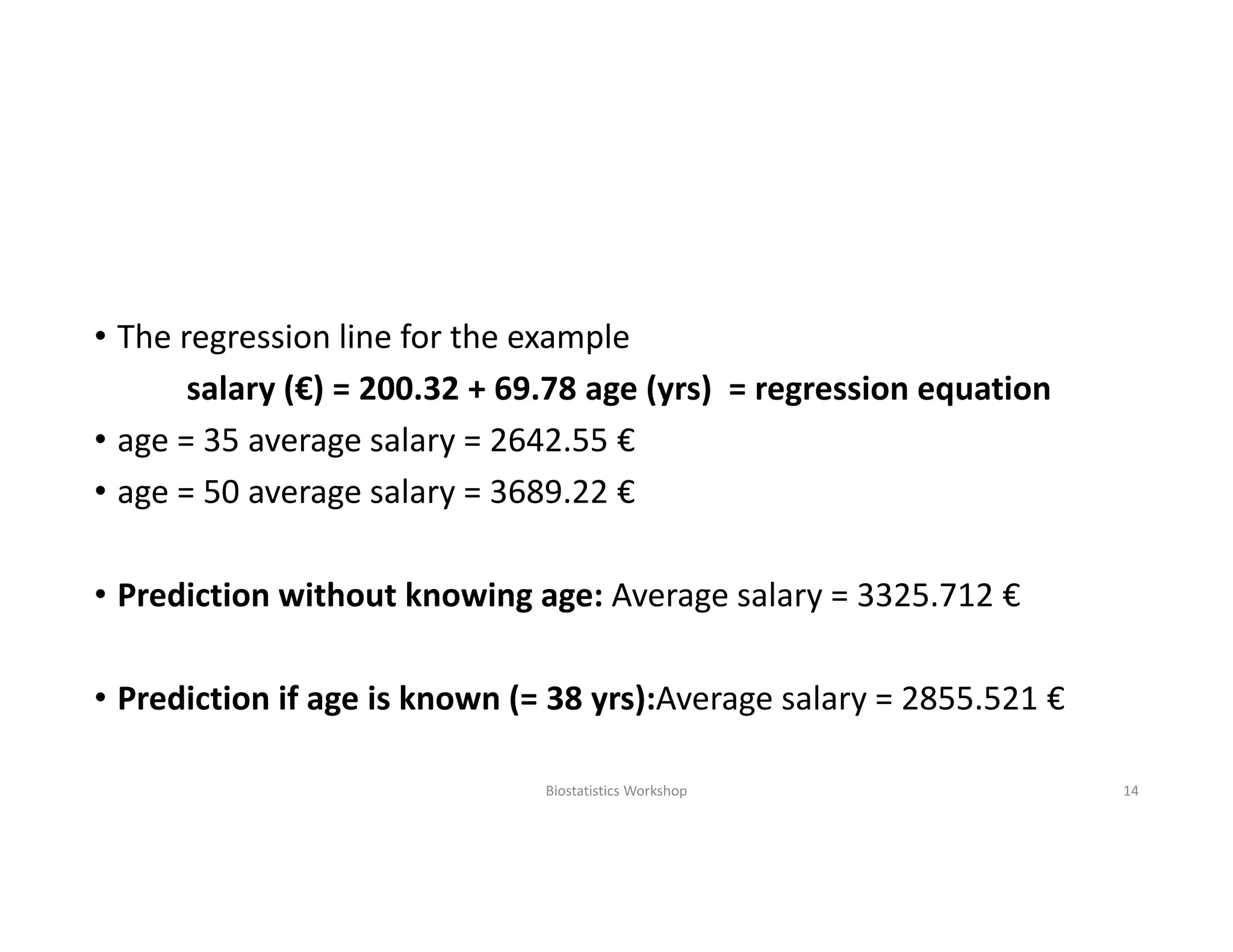 • The regression line for the example
salary (€) = 200.32 + 69.78 age (yrs) = regression equation
• age = 35 average salary = 2642.55 €
• age = 50 average salary = 3689.22 €
• Prediction without knowing age: Average salary = 3325.712 €
• Prediction if age is known (= 38 yrs):Average salary = 2855.521 €
Biostatistics Workshop 14
 