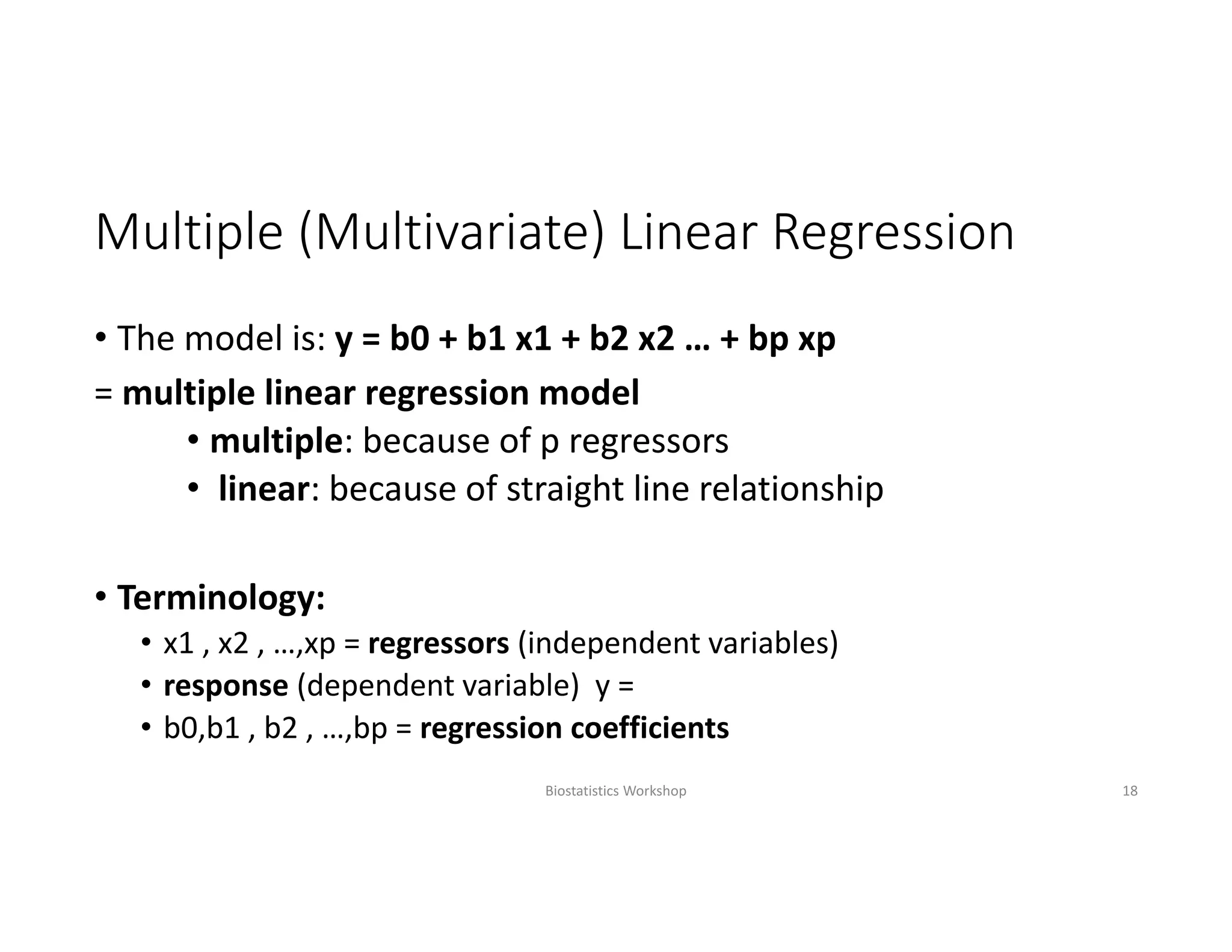 Multiple (Multivariate) Linear Regression
• The model is: y = b0 + b1 x1 + b2 x2 … + bp xp
= multiple linear regression model
• multiple: because of p regressors
• linear: because of straight line relationship
• Terminology:
• x1 , x2 , …,xp = regressors (independent variables)
• response (dependent variable)  y = 
• b0,b1 , b2 , …,bp = regression coefficients
Biostatistics Workshop 18
 