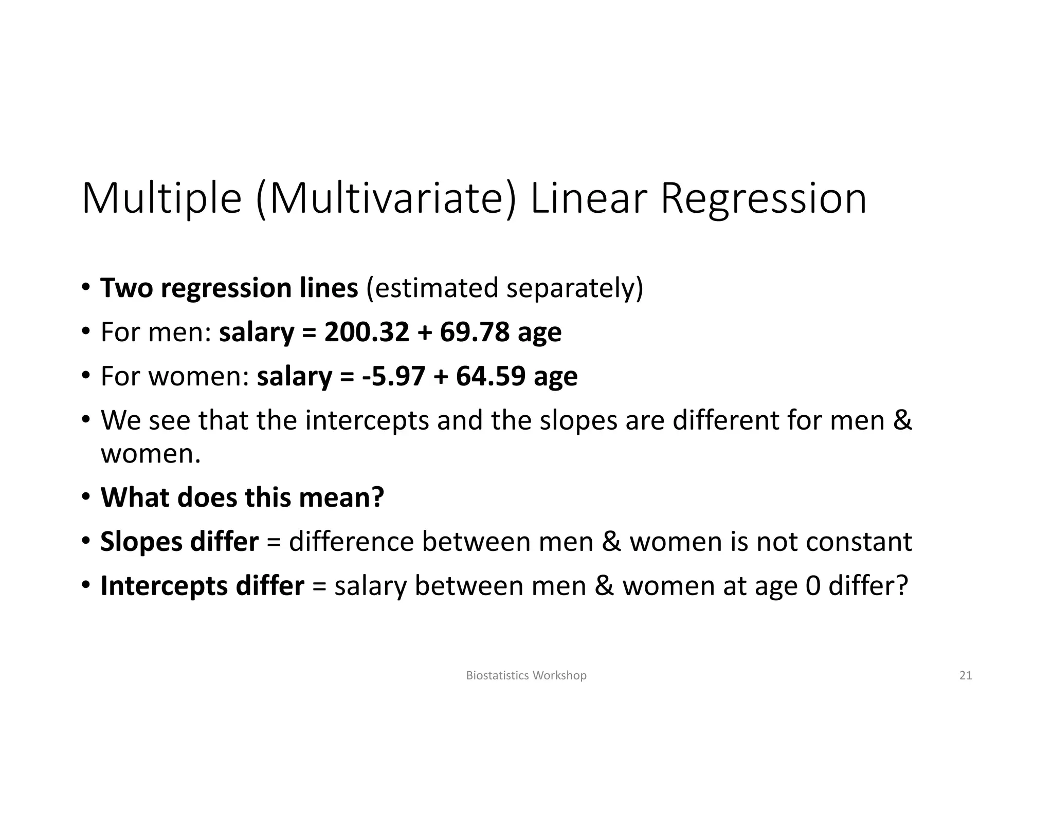 Multiple (Multivariate) Linear Regression
• Two regression lines (estimated separately)
• For men: salary = 200.32 + 69.78 age
• For women: salary = ‐5.97 + 64.59 age
• We see that the intercepts and the slopes are different for men & 
women. 
• What does this mean?
• Slopes differ = difference between men & women is not constant
• Intercepts differ = salary between men & women at age 0 differ?
Biostatistics Workshop 21
 