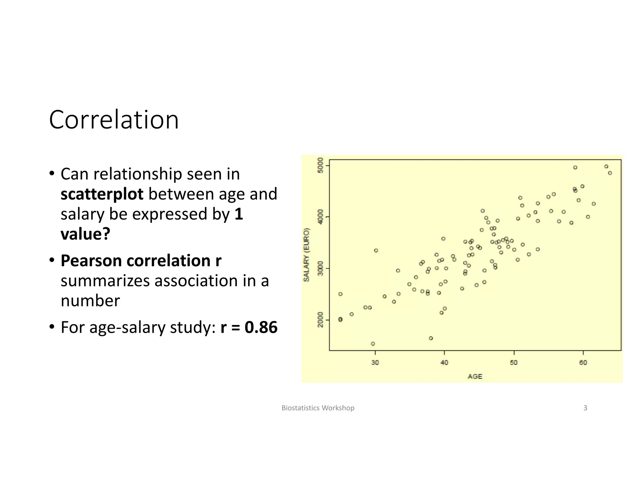 Correlation
• Can relationship seen in 
scatterplot between age and 
salary be expressed by 1 
value?
• Pearson correlation r 
summarizes association in a 
number
• For age‐salary study: r = 0.86
Biostatistics Workshop 3
 