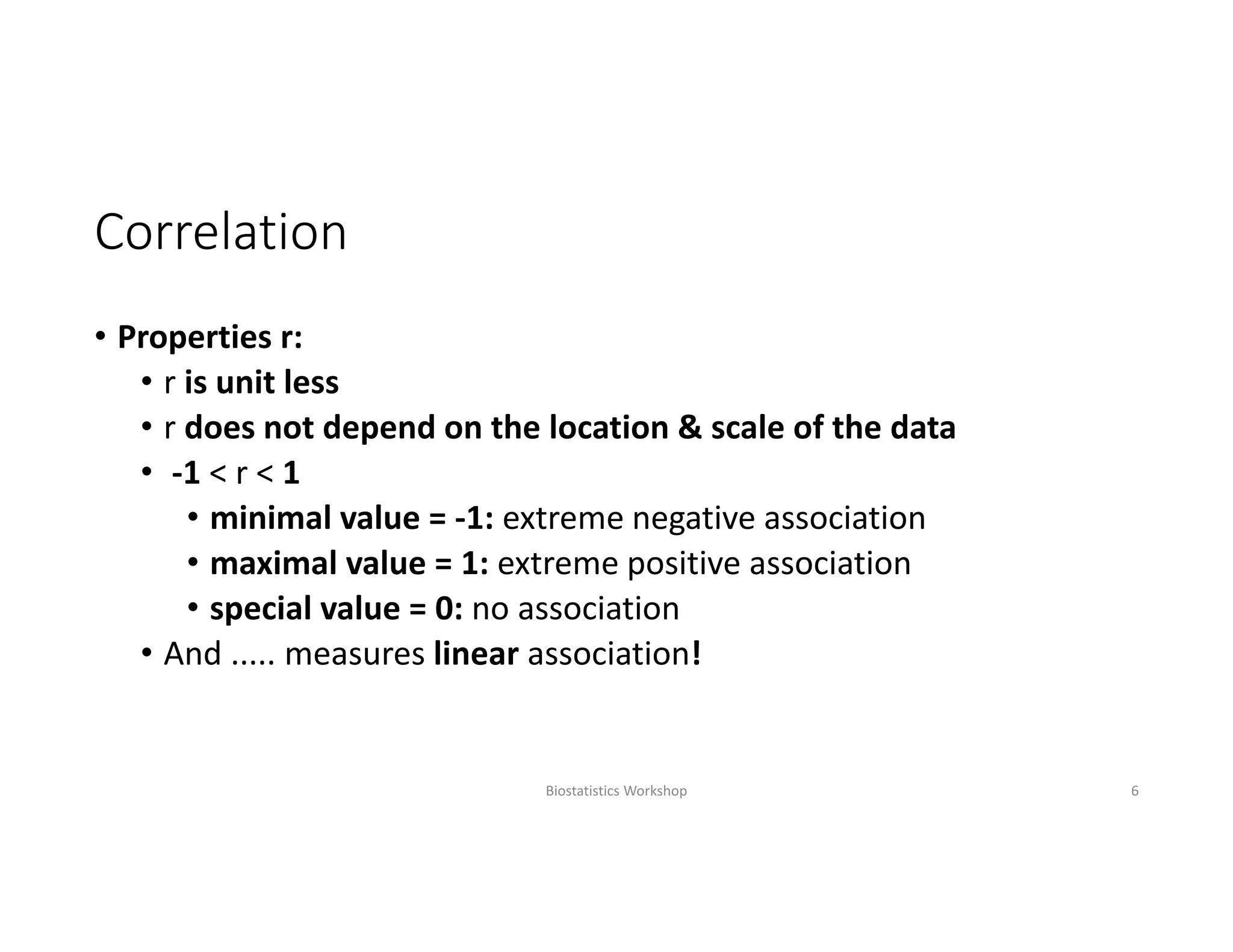 Correlation
• Properties r: 
• r is unit less
• r does not depend on the location & scale of the data
• ‐1 < r < 1
• minimal value = ‐1: extreme negative association
• maximal value = 1: extreme positive association
• special value = 0: no association
• And ..... measures linear association!
Biostatistics Workshop 6
 
