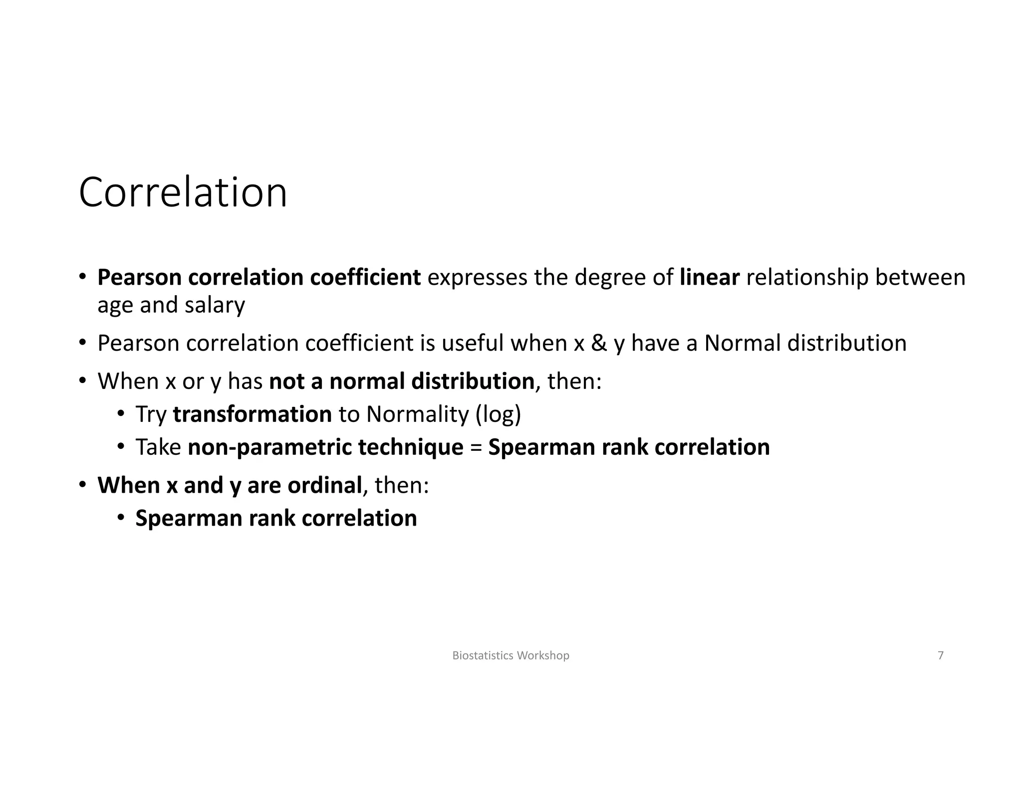 Correlation
• Pearson correlation coefficient expresses the degree of linear relationship between 
age and salary
• Pearson correlation coefficient is useful when x & y have a Normal distribution
• When x or y has not a normal distribution, then: 
• Try transformation to Normality (log)
• Take non‐parametric technique = Spearman rank correlation
• When x and y are ordinal, then:
• Spearman rank correlation
Biostatistics Workshop 7
 