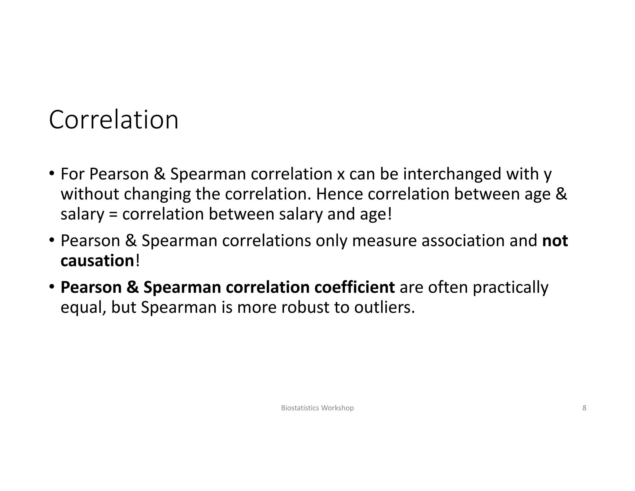 Correlation
• For Pearson & Spearman correlation x can be interchanged with y 
without changing the correlation. Hence correlation between age & 
salary = correlation between salary and age! 
• Pearson & Spearman correlations only measure association and not 
causation!
• Pearson & Spearman correlation coefficient are often practically 
equal, but Spearman is more robust to outliers.
Biostatistics Workshop 8
 