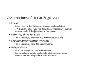 Assumptions of Linear Regression
• Linearity
• Linear relationship between outcome and predictors
• E(Y|X=x)=+ x1 + 2x2
2 is still a linear regression equation 
because each of the ’s is to the first power
• Normality of the residuals
• The residuals, i, are normally distributed, N(0, 
• Homoscedasticity of the residuals
• The residuals, i, have the same variance
• Independence
• All of the data points are independent
• Correlated data points can be taken into account using 
multivariate and longitudinal data methods
 
