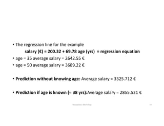 • The regression line for the example
salary (€) = 200.32 + 69.78 age (yrs) = regression equation
• age = 35 average salary = 2642.55 €
• age = 50 average salary = 3689.22 €
• Prediction without knowing age: Average salary = 3325.712 €
• Prediction if age is known (= 38 yrs):Average salary = 2855.521 €
Biostatistics Workshop 14
 