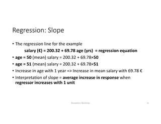 Regression: Slope
• The regression line for the example
salary (€) = 200.32 + 69.78 age (yrs) = regression equation
• age = 50 (mean) salary = 200.32 + 69.78×50
• age = 51 (mean) salary = 200.32 + 69.78×51
• Increase in age with 1 year => Increase in mean salary with 69.78 €
• Interpretation of slope = average increase in response when 
regressor increases with 1 unit
Biostatistics Workshop 16
 