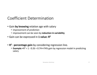 Coefficient Determination
• Gain by knowing relation age with salary 
• improvement of prediction 
• improvement can be seen by reduction in variability
• Gain can be expressed in 1 value: R2
• R2 : percentage gain by considering regression line.
• Example:•R² = 1 ‐ 0.26 = 0.74⇒74% gain by regression model in predicting 
salary
Biostatistics Workshop 17
 