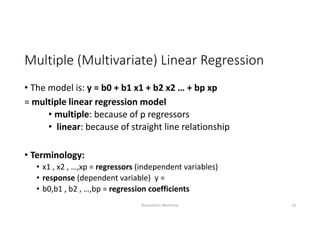 Multiple (Multivariate) Linear Regression
• The model is: y = b0 + b1 x1 + b2 x2 … + bp xp
= multiple linear regression model
• multiple: because of p regressors
• linear: because of straight line relationship
• Terminology:
• x1 , x2 , …,xp = regressors (independent variables)
• response (dependent variable)  y = 
• b0,b1 , b2 , …,bp = regression coefficients
Biostatistics Workshop 18
 