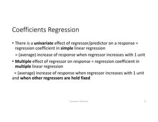 Coefficients Regression 
• There is a univariate effect of regressor/predictor on a response = 
regression coefficient in simple linear regression
= (average) increase of response when regressor increases with 1 unit
• Multiple effect of regressor on response = regression coefficient in 
multiple linear regression
= (average) increase of response when regressor increases with 1 unit 
and when other regressors are held fixed 
Biostatistics Workshop 19
 