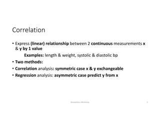 Correlation
• Express (linear) relationship between 2 continuous measurements x 
& y by 1 value
Examples: length & weight, systolic & diastolic bp
• Two methods:
• Correlation analysis: symmetric case x & y exchangeable 
• Regression analysis: asymmetric case predict y from x
Biostatistics Workshop 2
 
