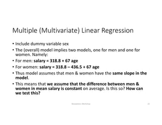 Multiple (Multivariate) Linear Regression
• Include dummy variable sex
• The (overall) model implies two models, one for men and one for 
women. Namely:
• For men: salary = 318.8 + 67 age
• For women: salary = 318.8 – 436.5 + 67 age
• Thus model assumes that men & women have the same slope in the 
model. 
• This means that we assume that the difference between men & 
women in mean salary is constant on average. Is this so? How can 
we test this?
Biostatistics Workshop 22
 