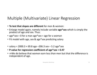 Multiple (Multivariate) Linear Regression
• To test that slopes are different for men & women:
• Enlarge model again, namely include variable age*sex which is simply the 
product of age and sex. Thus:
• age*sex = 0 for a man age*sex = age for a woman
• Fit model with age, sex & age*sex predicting salary
• salary = 2000.3 + 69.8 age –206.3 sex – 5.2 age*sex
• P‐value for regression coefficient of age*sex = 0.47
• ⇒We do believe that women earn less than men but that the difference is 
independent of age.
Biostatistics Workshop 23
 