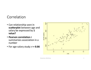 Correlation
• Can relationship seen in 
scatterplot between age and 
salary be expressed by 1 
value?
• Pearson correlation r 
summarizes association in a 
number
• For age‐salary study: r = 0.86
Biostatistics Workshop 3
 