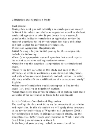 Correlation and Regression Study
Background
During this week you will identify a research question created
in Week 1 for which correlation or regression would be the best
statistical approach to take. If you do not have a research
question that indicates correlation or regression, review the
research questions posted by your peers last week and select
one that is ideal for correlation or regression.
Discussion Assignment Requirements
Initial Posting – In your initial posting for this assignment,
include the following:
•Identify an appropriate research question that would require
the use of correlation and regression to answer.
•Describe why this question is appropriate for a correlational
study.
•Identify the two variables in this study and each of their
attributes: discrete or continuous, quantitative or categorical,
and scale of measurement (nominal, ordinal, interval, or ratio).
•Do the variables fit the qualifications of a correlational study?
Explain.
•What type of correlation would you expect to find for this
study (i.e., positive or negative)? Explain.
•What predictions might you be interested in making with these
variables if the correlation is found to be significant?
Article Critique: Correlation & Regression
The readings for this week focus on the concepts of correlation
and regression. In this discussion we will apply those concepts
to the review and critique of Wagenheim & Anderson (2008).
For information on how to critique a research article, see the
Coughlan et al. (2007) from your resources in Week 1 and UIS
(n.d.) from your resources in Week 2.
In the body of your posting, include an overview of the
 