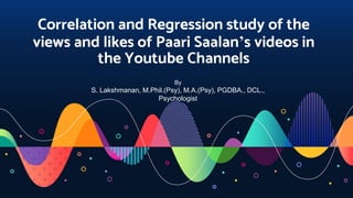 Correlation and Regression study of the
views and likes of Paari Saalan’s videos in
the Youtube Channels
By
S. Lakshmanan, M.Phil.(Psy), M.A.(Psy), PGDBA., DCL.,
Psychologist
 