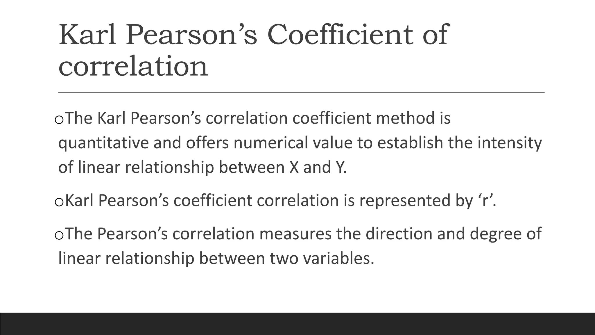 Karl Pearson’s Coefficient of
correlation
oThe Karl Pearson’s correlation coefficient method is
quantitative and offers numerical value to establish the intensity
of linear relationship between X and Y.
oKarl Pearson’s coefficient correlation is represented by ‘r’.
oThe Pearson’s correlation measures the direction and degree of
linear relationship between two variables.
 