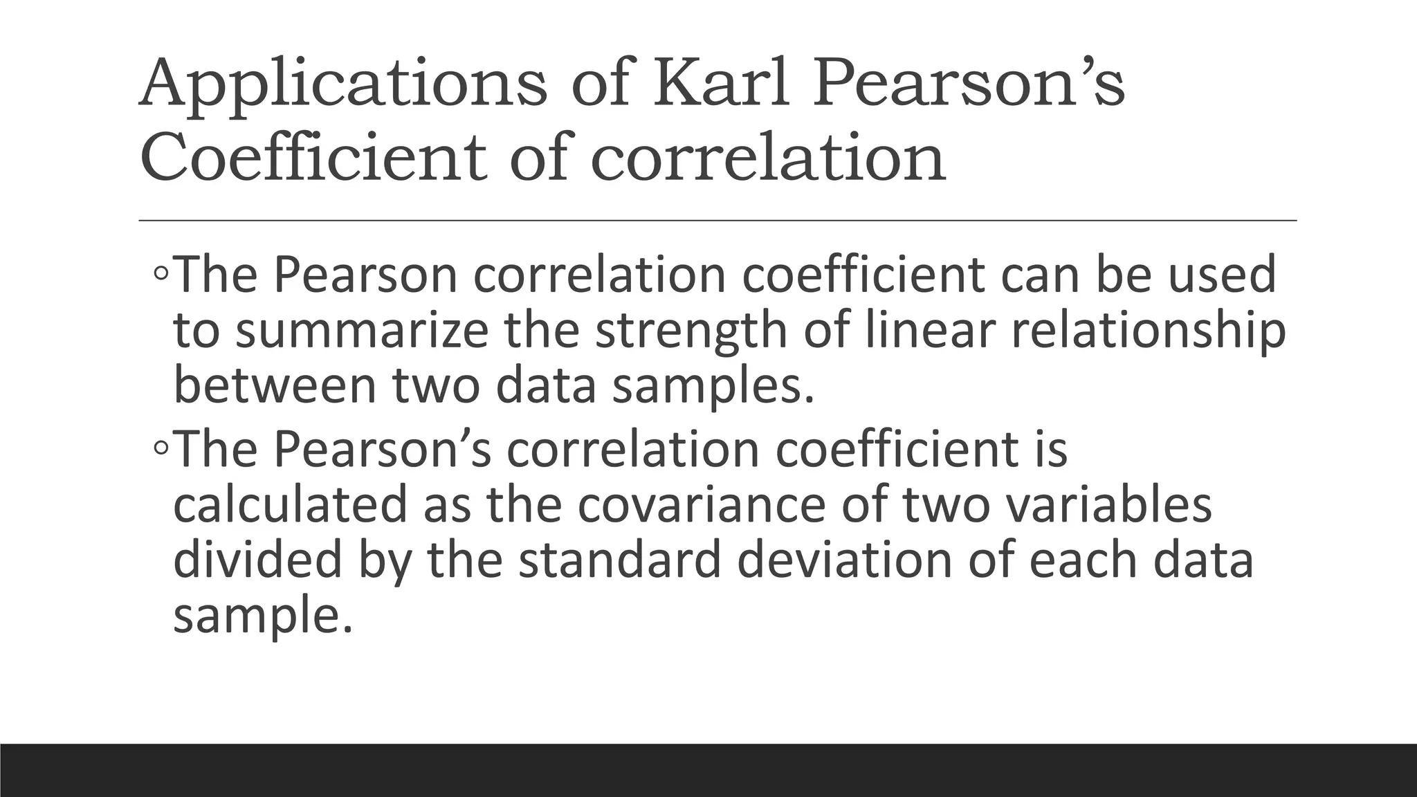 Applications of Karl Pearson’s
Coefficient of correlation
◦The Pearson correlation coefficient can be used
to summarize the strength of linear relationship
between two data samples.
◦The Pearson’s correlation coefficient is
calculated as the covariance of two variables
divided by the standard deviation of each data
sample.
 