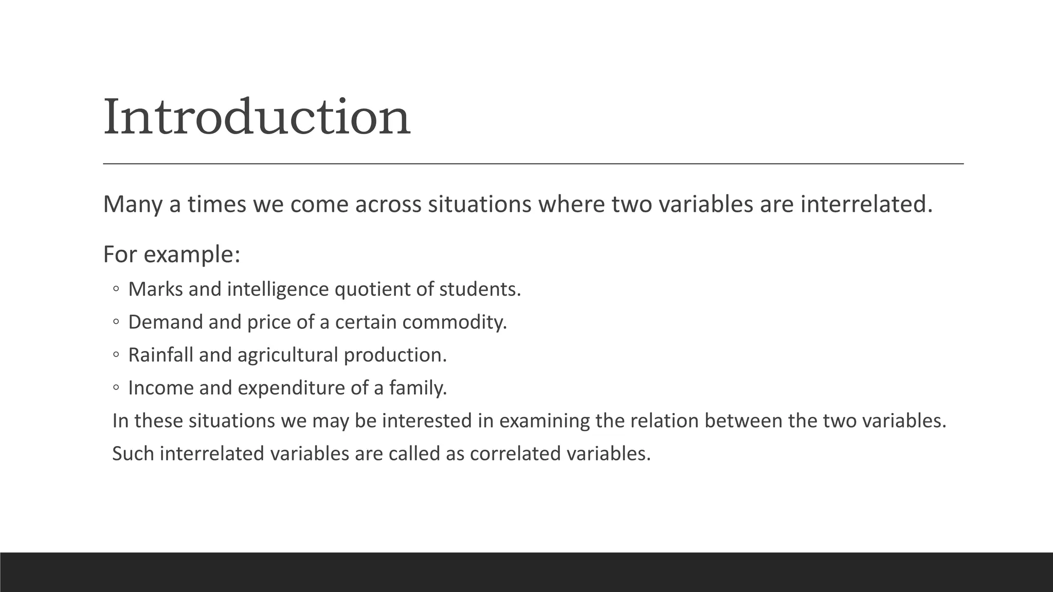 Introduction
Many a times we come across situations where two variables are interrelated.
For example:
◦ Marks and intelligence quotient of students.
◦ Demand and price of a certain commodity.
◦ Rainfall and agricultural production.
◦ Income and expenditure of a family.
In these situations we may be interested in examining the relation between the two variables.
Such interrelated variables are called as correlated variables.
 