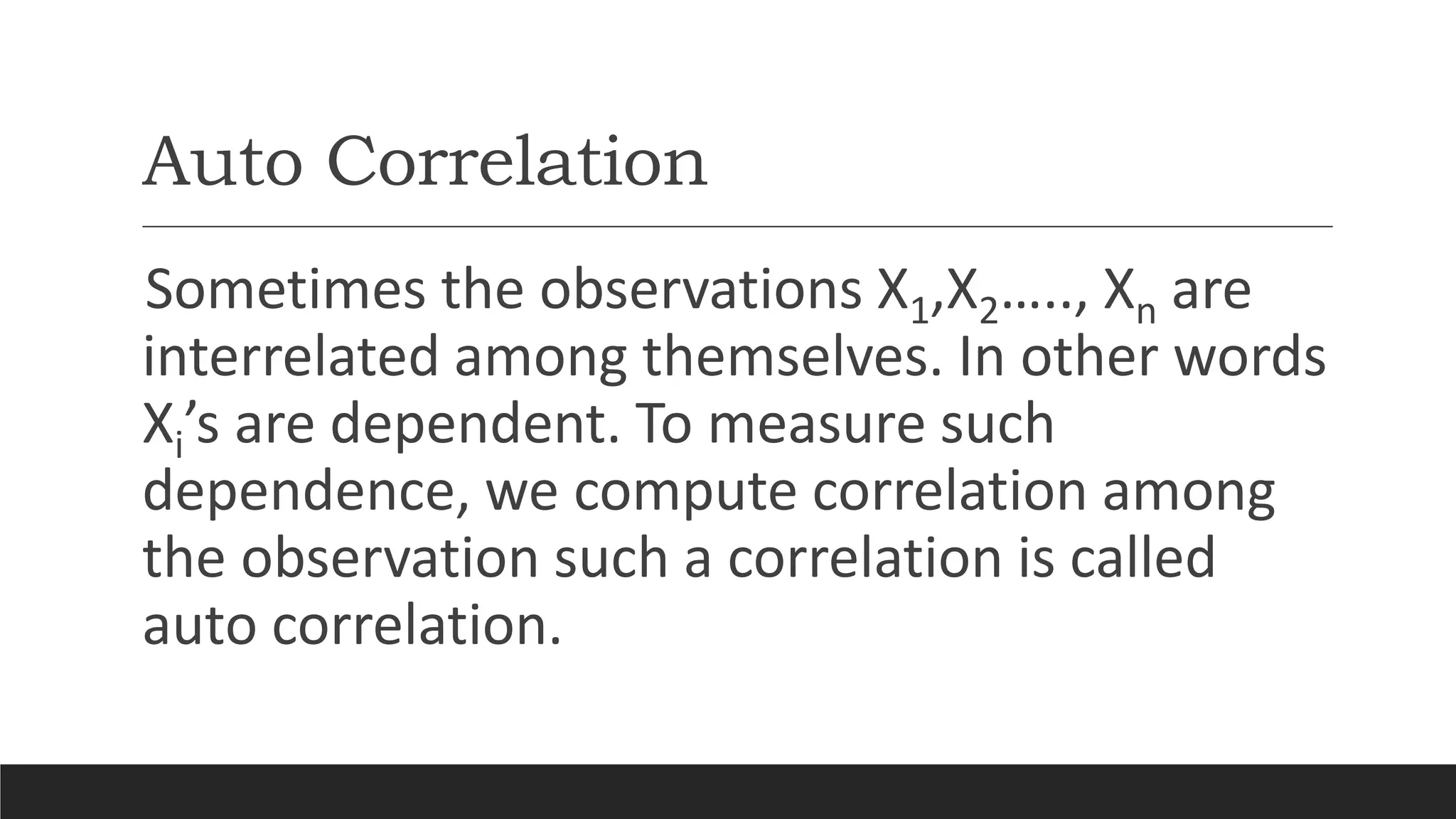 Auto Correlation
Sometimes the observations X1,X2….., Xn are
interrelated among themselves. In other words
Xi’s are dependent. To measure such
dependence, we compute correlation among
the observation such a correlation is called
auto correlation.
 