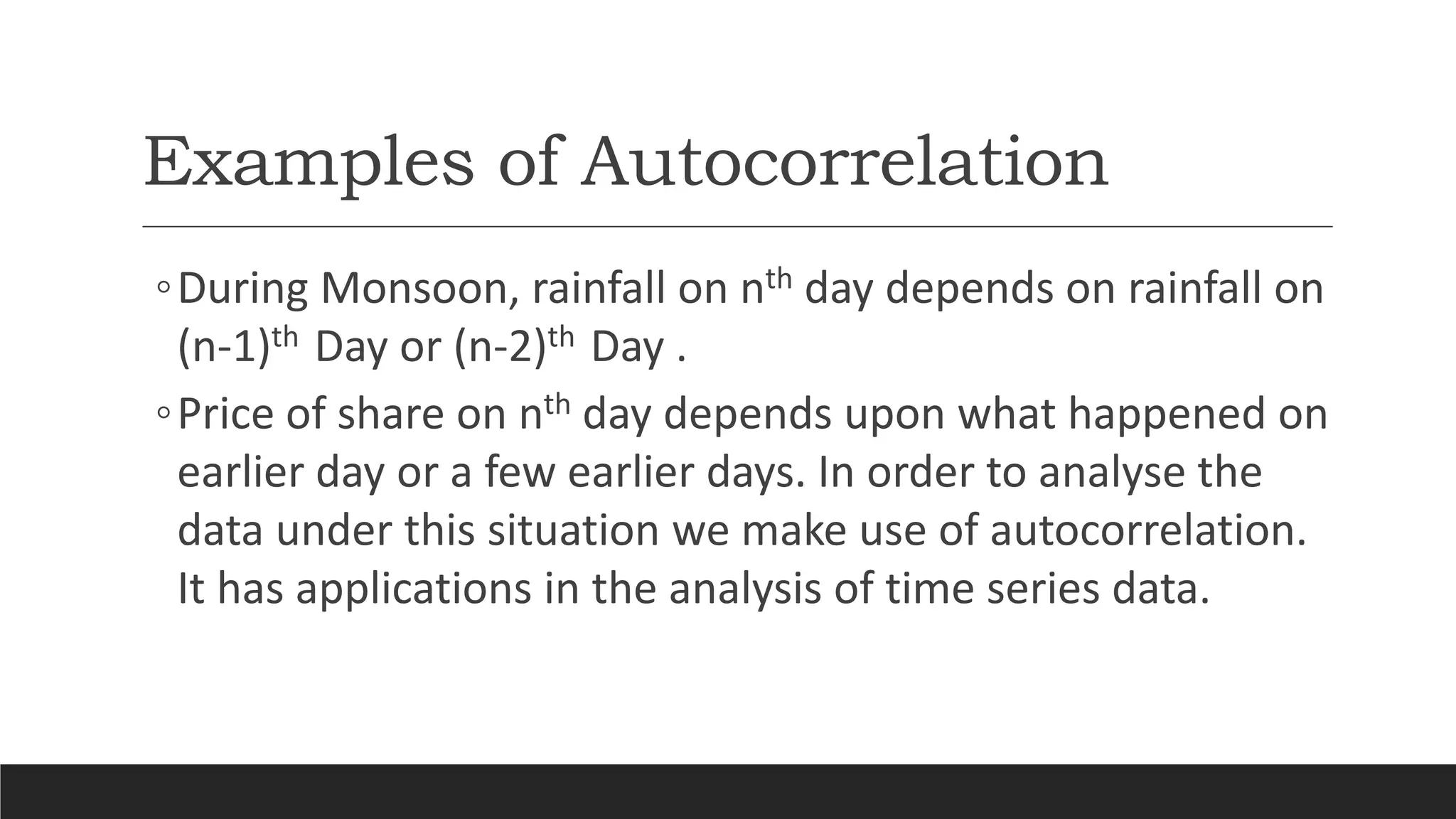 Examples of Autocorrelation
◦During Monsoon, rainfall on nth day depends on rainfall on
(n-1)th Day or (n-2)th Day .
◦Price of share on nth day depends upon what happened on
earlier day or a few earlier days. In order to analyse the
data under this situation we make use of autocorrelation.
It has applications in the analysis of time series data.
 