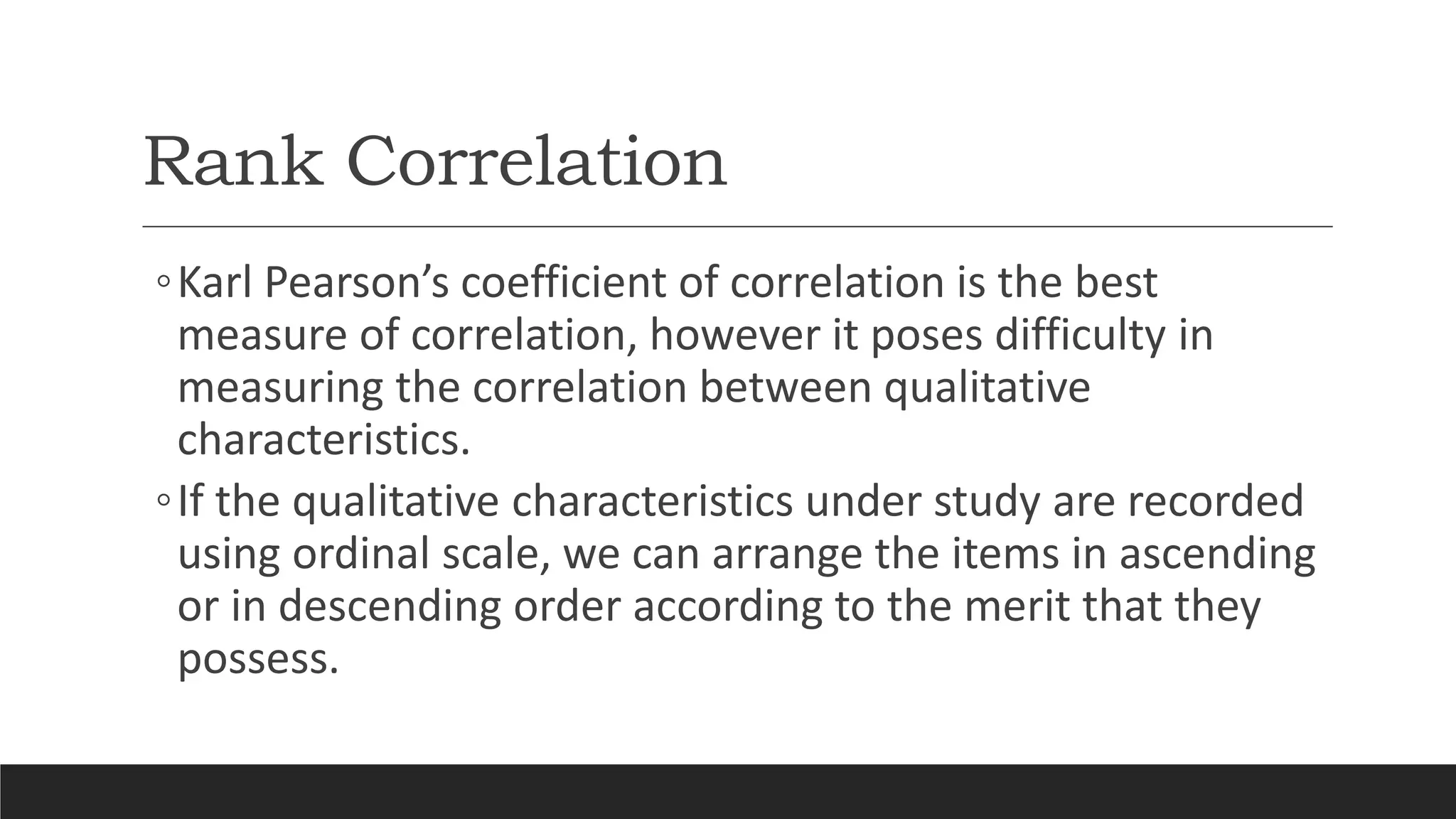 Rank Correlation
◦Karl Pearson’s coefficient of correlation is the best
measure of correlation, however it poses difficulty in
measuring the correlation between qualitative
characteristics.
◦If the qualitative characteristics under study are recorded
using ordinal scale, we can arrange the items in ascending
or in descending order according to the merit that they
possess.
 