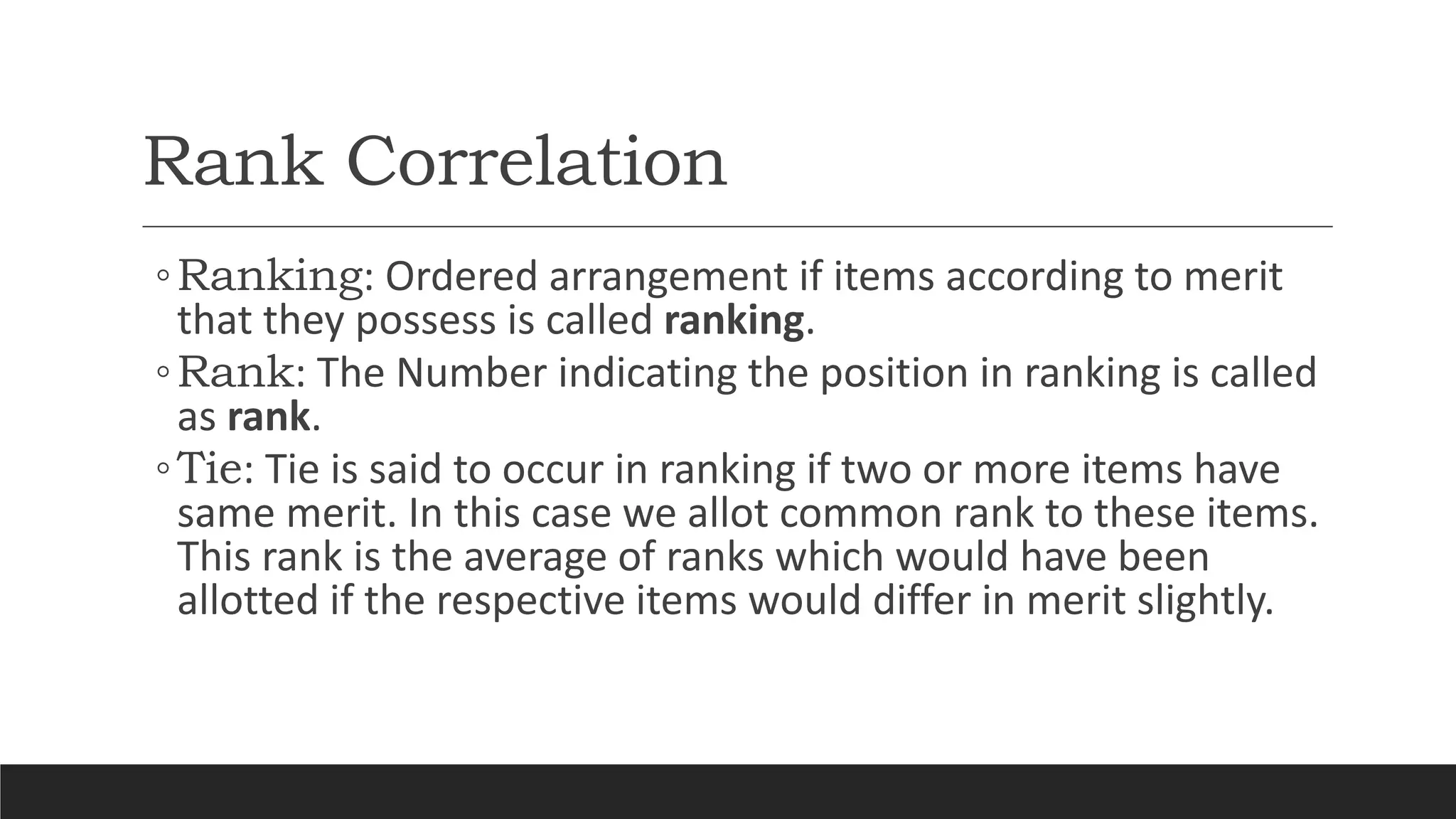 Rank Correlation
◦Ranking: Ordered arrangement if items according to merit
that they possess is called ranking.
◦Rank: The Number indicating the position in ranking is called
as rank.
◦Tie: Tie is said to occur in ranking if two or more items have
same merit. In this case we allot common rank to these items.
This rank is the average of ranks which would have been
allotted if the respective items would differ in merit slightly.
 