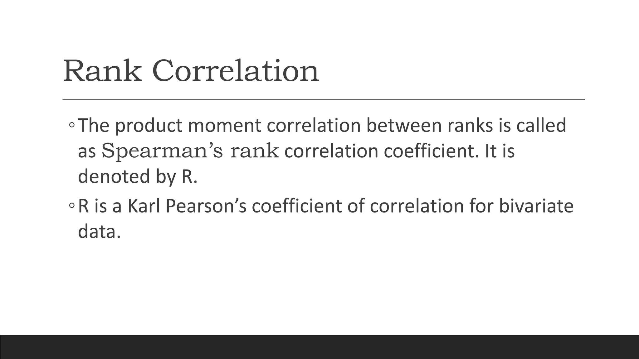 Rank Correlation
◦The product moment correlation between ranks is called
as Spearman’s rank correlation coefficient. It is
denoted by R.
◦R is a Karl Pearson’s coefficient of correlation for bivariate
data.
 