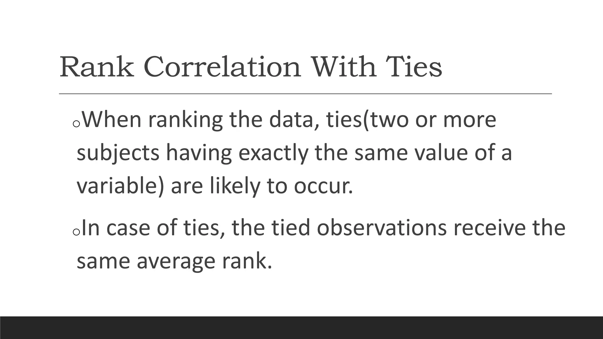 Rank Correlation With Ties
oWhen ranking the data, ties(two or more
subjects having exactly the same value of a
variable) are likely to occur.
oIn case of ties, the tied observations receive the
same average rank.
 