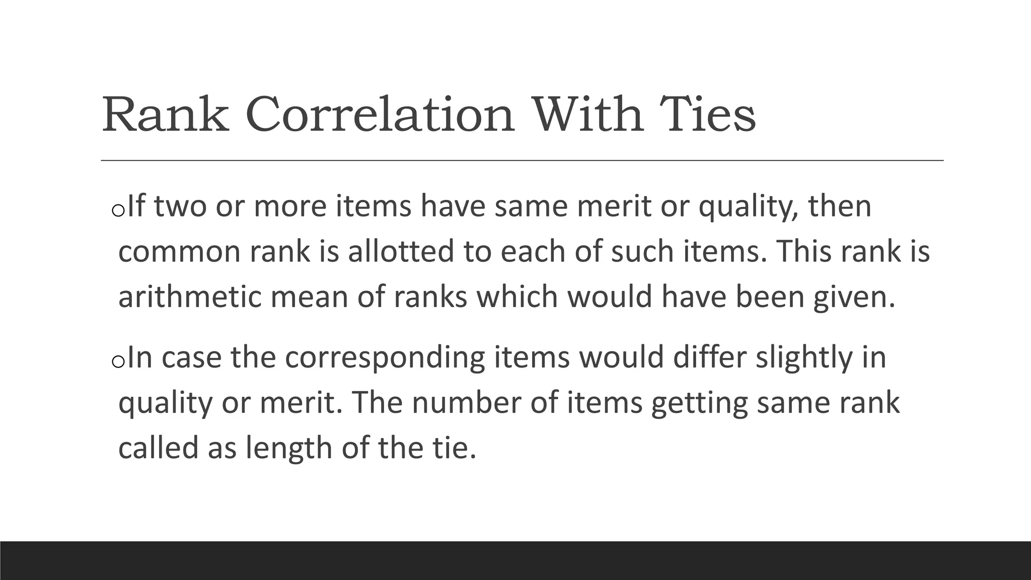 Rank Correlation With Ties
oIf two or more items have same merit or quality, then
common rank is allotted to each of such items. This rank is
arithmetic mean of ranks which would have been given.
oIn case the corresponding items would differ slightly in
quality or merit. The number of items getting same rank
called as length of the tie.
 