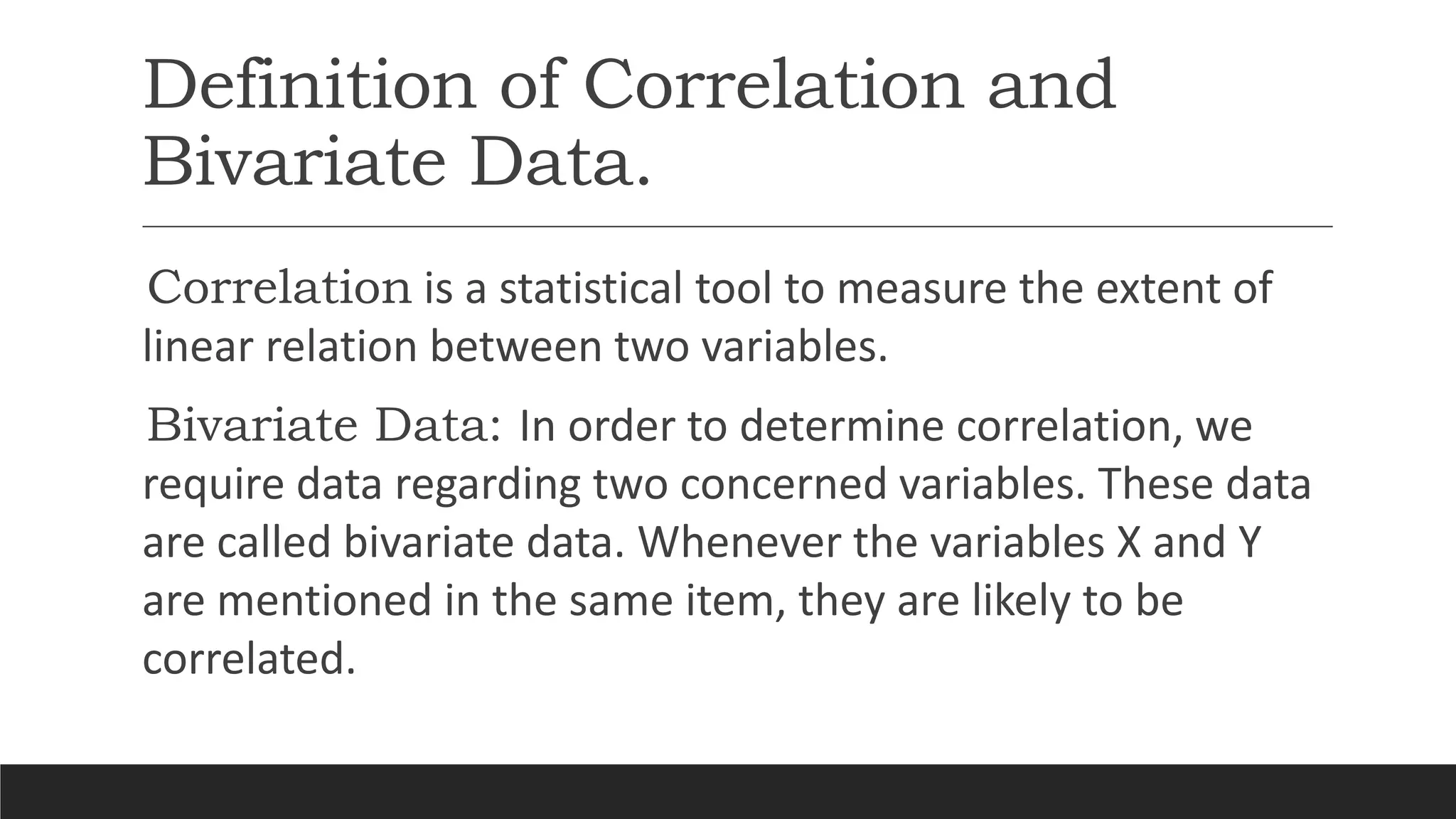 Definition of Correlation and
Bivariate Data.
Correlation is a statistical tool to measure the extent of
linear relation between two variables.
Bivariate Data: In order to determine correlation, we
require data regarding two concerned variables. These data
are called bivariate data. Whenever the variables X and Y
are mentioned in the same item, they are likely to be
correlated.
 