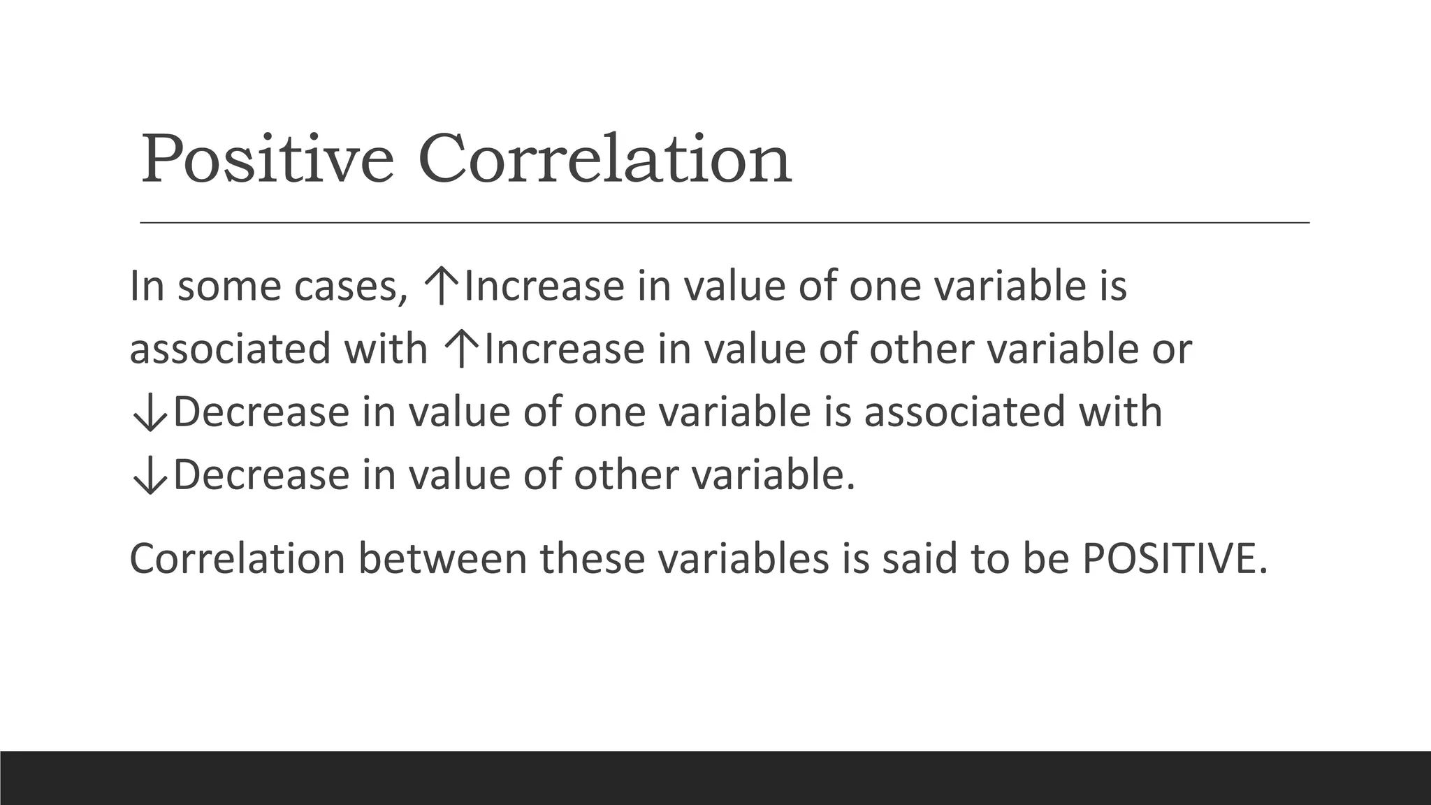 Positive Correlation
In some cases, ↑Increase in value of one variable is
associated with ↑Increase in value of other variable or
↓Decrease in value of one variable is associated with
↓Decrease in value of other variable.
Correlation between these variables is said to be POSITIVE.
 