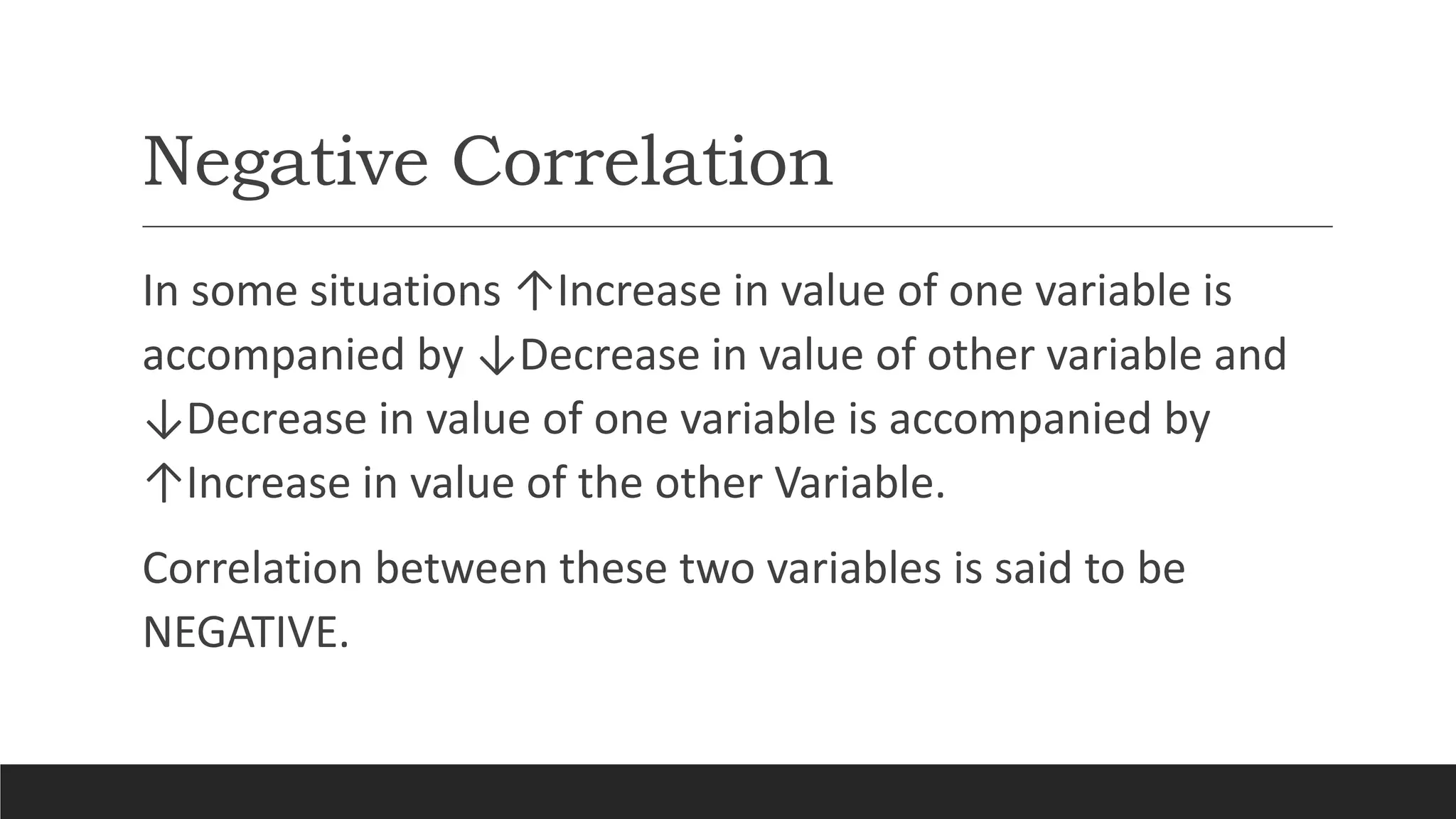 Negative Correlation
In some situations ↑Increase in value of one variable is
accompanied by ↓Decrease in value of other variable and
↓Decrease in value of one variable is accompanied by
↑Increase in value of the other Variable.
Correlation between these two variables is said to be
NEGATIVE.
 