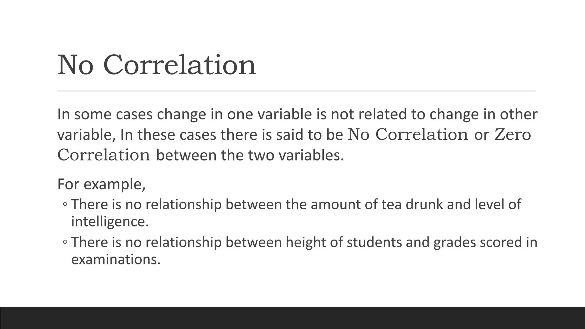 No Correlation
In some cases change in one variable is not related to change in other
variable, In these cases there is said to be No Correlation or Zero
Correlation between the two variables.
For example,
◦ There is no relationship between the amount of tea drunk and level of
intelligence.
◦ There is no relationship between height of students and grades scored in
examinations.
 