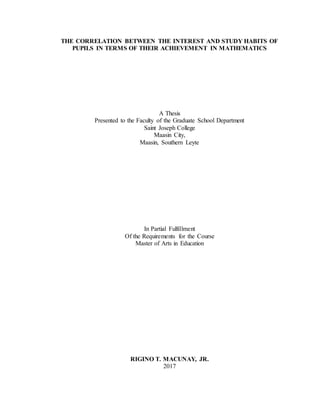 THE CORRELATION BETWEEN THE INTEREST AND STUDY HABITS OF
PUPILS IN TERMS OF THEIR ACHIEVEMENT IN MATHEMATICS
A Thesis
Presented to the Faculty of the Graduate School Department
Saint Joseph College
Maasin City,
Maasin, Southern Leyte
In Partial Fulfillment
Of the Requirements for the Course
Master of Arts in Education
RIGINO T. MACUNAY, JR.
2017
 