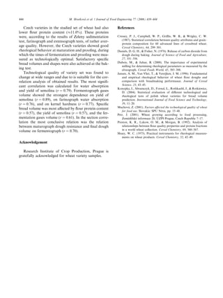 Czech varieties in the studied set of wheat had also
lower ﬂour protein content (%11.0%). These proteins
were, according to the results of Zeleny sedimentation
test, farinograph and extensograph tests, of rather aver-
age quality. However, the Czech varieties showed good
rheological behavior at maturation and prooﬁng, during
which the times of fermentation and prooﬁng were mea-
sured as technologically optimal. Satisfactory speciﬁc
bread volumes and shapes were also achieved at the bak-
ing test.
Technological quality of variety set was found to
change at wide ranges and due to is suitable for the cor-
relation analysis of obtained results. The most signiﬁ-
cant correlation was calculated for water absorption
and yield of semolina (r = 0.79). Fermentograph gases
volume showed the strongest dependence on yield of
semolina (r = 0.89), on farinograph water absorption
(r = 0.76), and on kernel hardness (r = 0.77). Speciﬁc
bread volume was most aﬀected by ﬂour protein content
(r = 0.57), the yield of semolina (r = 0.57), and the fer-
mentation gases volume (r = 0.61). In the section corre-
lation the most conclusive relation was the relation
between maturograph dough resistance and ﬁnal dough
volume on fermentograph (r = 0.70).
Acknowledgement
Research Institute of Crop Production, Prague is
gratefully acknowledged for wheat variety samples.
References
Cressey, P. J., Campbell, W. P., Griﬃn, W. B., & Wrigley, C. W.
(1987). Statistical correlation between quality attributes and grain–
protein composition for 60 advanced lines of crossbred wheat.
Cereal Chemistry, 64, 299–301.
Daniels, D. G. H., & Fisher, N. (1976). Release of carbon dioxide from
dough during baking. Journal of Science of Food and Agriculture,
27, 351–356.
Dubois, M., & Juhue, B. (2000). The importance of experimental
milling for determining rheological parameters as measured by the
alveograph. Cereal Foods World, 45, 385–388.
Jansen, A. M., Van Vliet, T., & Vereijken, J. M. (1996). Fundamental
and empirical rheological behavior of wheat ﬂour doughs and
comparison with breadmaking performance. Journal of Cereal
Science, 23, 43–45.
Konopka, I., Abramczyk, D., Fornal, L., Rothkaehl, J., & Rotkiewicz,
D. (2004). Statistical evaluation of diﬀerent technological and
rheological tests of polish wheat varieties for bread volume
prediction. International Journal of Food Science and Technology,
39, 11–20.
Muchova´, Z. (2001). Factors aﬀected the technological quality of wheat
for food use. Slovakia: SPU Nitra, pp. 15–48.
Petr, J. (2001). Wheat growing according to food processing,
Zeme˘de˘lske´ informace 20, U´ ZPI Prague, Czech Republic 7–17.
Preston, K. R., Lukow, O. M., & Morgan, B. (1992). Analysis of
relationships between ﬂour quality properties and protein fractions
in a world wheat collection. Cereal Chemistry, 69, 560–567.
Shuey, W. C. (1975). Practical instruments for rheological measure-
ments on wheat products. Cereal Chemistry, 52, 42–49.
444 M. Hrusˇkova´ et al. / Journal of Food Engineering 77 (2006) 439–444
 