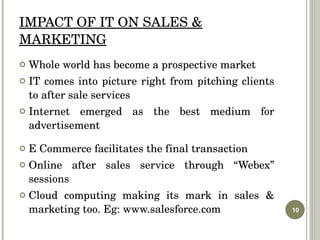 IMPACT OF IT ON SALES & MARKETING Whole world has become a prospective market IT comes into picture right from pitching clients to after sale services Internet emerged as the best medium for advertisement E Commerce facilitates the final transaction  Online after sales service through “Webex” sessions Cloud computing making its mark in sales & marketing too. Eg: www.salesforce.com  