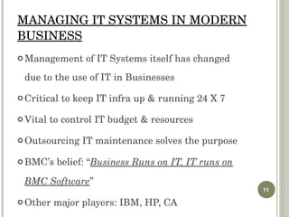 MANAGING IT SYSTEMS IN MODERN BUSINESS Management of IT Systems itself has changed due to the use of IT in Businesses Critical to keep IT infra up & running 24 X 7 Vital to control IT budget & resources  Outsourcing IT maintenance solves the purpose BMC’s belief: “ Business Runs on IT, IT runs on BMC Software ” Other major players: IBM, HP, CA 