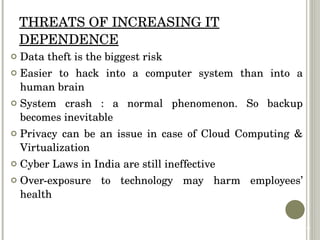 THREATS OF INCREASING IT DEPENDENCE Data theft is the biggest risk Easier to hack into a computer system than into a human brain System crash : a normal phenomenon. So backup becomes inevitable Privacy can be an issue in case of Cloud Computing & Virtualization Cyber Laws in India are still ineffective Over-exposure to technology may harm employees’ health 