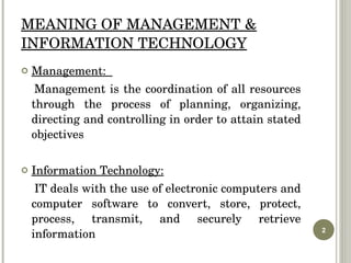 MEANING OF MANAGEMENT & INFORMATION TECHNOLOGY Management:  Management is the coordination of all resources through the process of planning, organizing, directing and controlling in order to attain stated objectives Information Technology: IT deals with the use of electronic computers and computer software to convert, store, protect, process, transmit, and securely retrieve information 