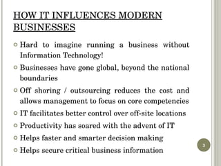 HOW IT INFLUENCES MODERN BUSINESSES Hard to imagine running a business without Information Technology! Businesses have gone global, beyond the national boundaries Off shoring / outsourcing reduces the cost and allows management to focus on core competencies IT facilitates better control over off-site locations Productivity has soared with the advent of IT Helps faster and smarter decision making Helps secure critical business information 